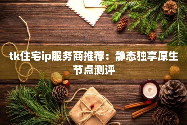 tk住宅ip服务商推荐:静态独享原生节点测评