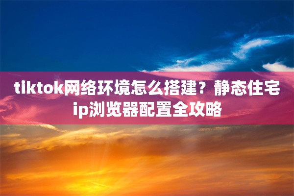 tiktok网络环境怎么搭建？静态住宅ip浏览器配置全攻略