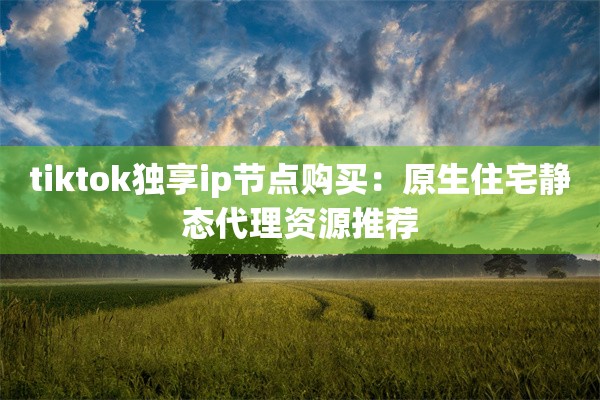 tiktok独享ip节点购买:原生住宅静态代理资源推荐