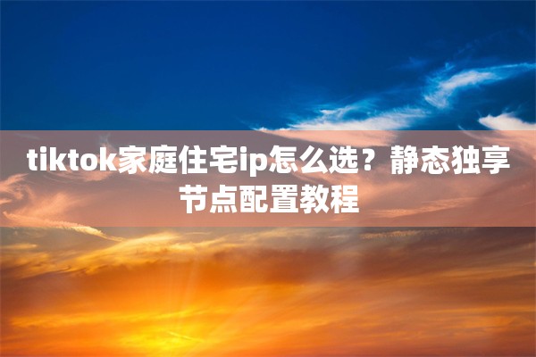 tiktok家庭住宅ip怎么选?静态独享节点配置教程