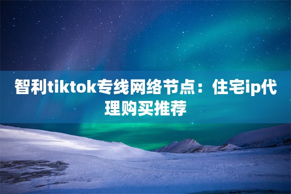 智利tiktok专线网络节点：住宅ip代理购买推荐