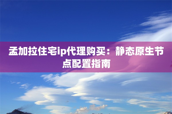 孟加拉住宅ip代理购买:静态原生节点配置指南