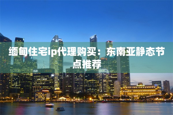 缅甸住宅ip代理购买:东南亚静态节点推荐