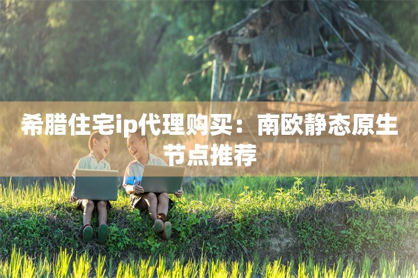 希腊住宅ip代理购买：南欧静态原生节点推荐