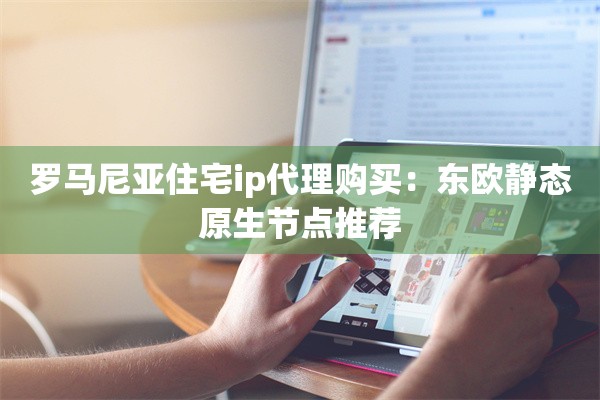 罗马尼亚住宅ip代理购买：东欧静态原生节点推荐