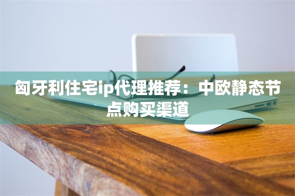 匈牙利住宅ip代理推荐：中欧静态节点购买渠道