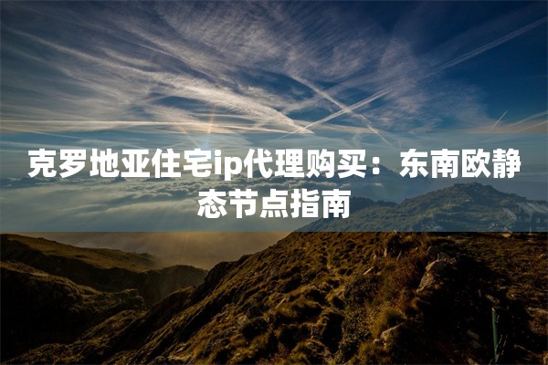 克罗地亚住宅ip代理购买：东南欧静态节点指南