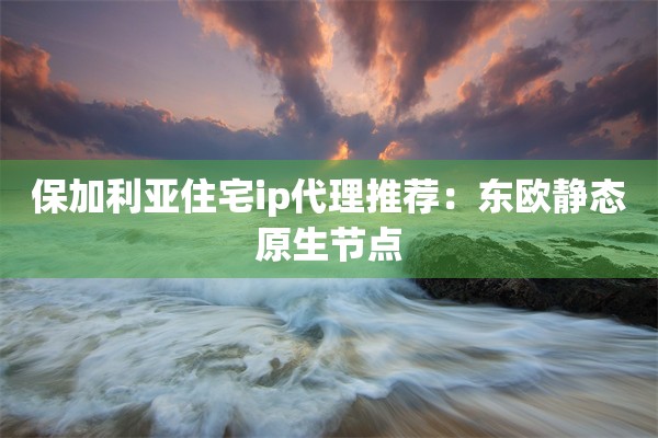 保加利亚住宅ip代理推荐：东欧静态原生节点