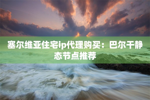 塞尔维亚住宅ip代理购买:巴尔干静态节点推荐