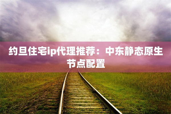 约旦住宅ip代理推荐:中东静态原生节点配置