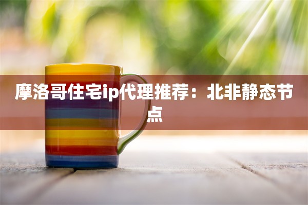 摩洛哥住宅ip代理推荐:北非静态节点
