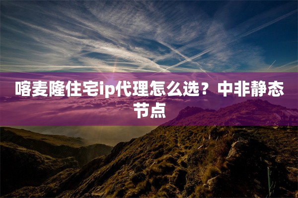 喀麦隆住宅ip代理怎么选？中非静态节点