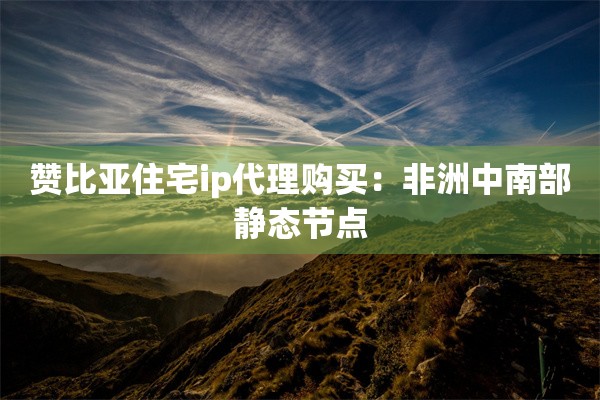 赞比亚住宅ip代理购买:非洲中南部静态节点