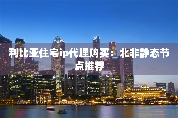 利比亚住宅ip代理购买：北非静态节点推荐