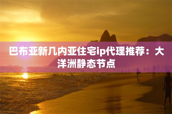 巴布亚新几内亚住宅ip代理推荐：大洋洲静态节点