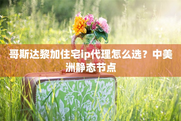 哥斯达黎加住宅ip代理怎么选?中美洲静态节点