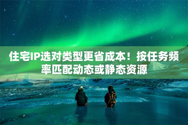 住宅IP选对类型更省成本！按任务频率匹配动态或静态资源