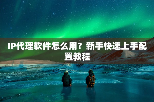 IP代理软件怎么用?新手快速上手配置教程 IP代理软件怎么用?新手快速上手配置教程