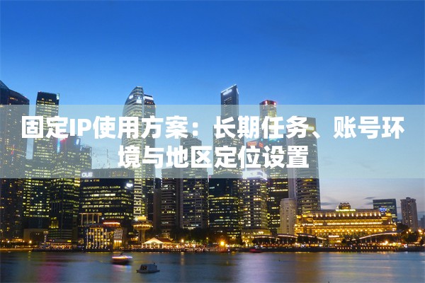 固定IP使用方案：长期任务、账号环境与地区定位设置