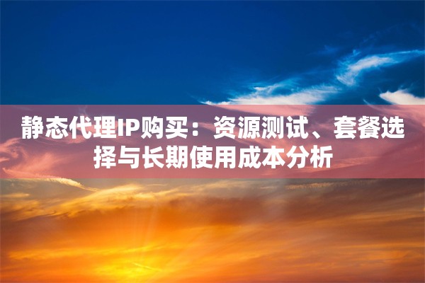 静态代理IP购买：资源测试、套餐选择与长期使用成本分析