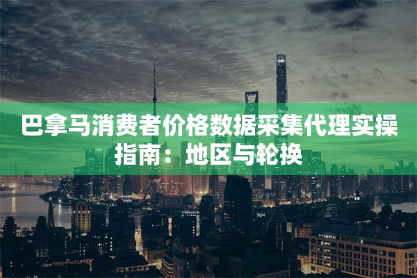 巴拿马消费者价格数据采集代理实操指南:地区与轮换 巴拿马消费者价格数据采集代理实操指南:地区与轮换