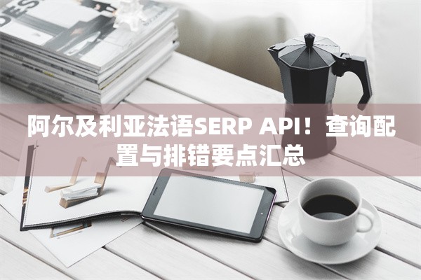 阿尔及利亚法语SERP API！查询配置与排错要点汇总