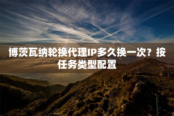 博茨瓦纳轮换代理IP多久换一次？按任务类型配置