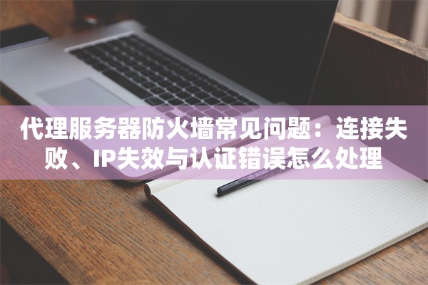 代理服务器防火墙常见问题：连接失败、IP失效与认证错误怎么处理