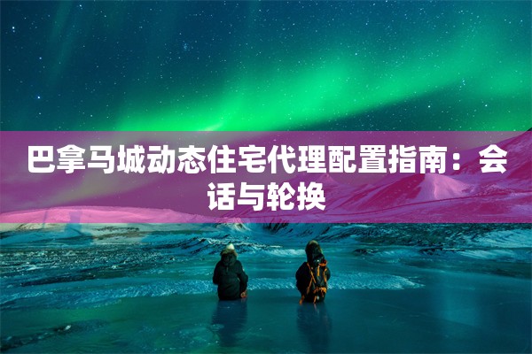 巴拿马城动态住宅代理配置指南：会话与轮换