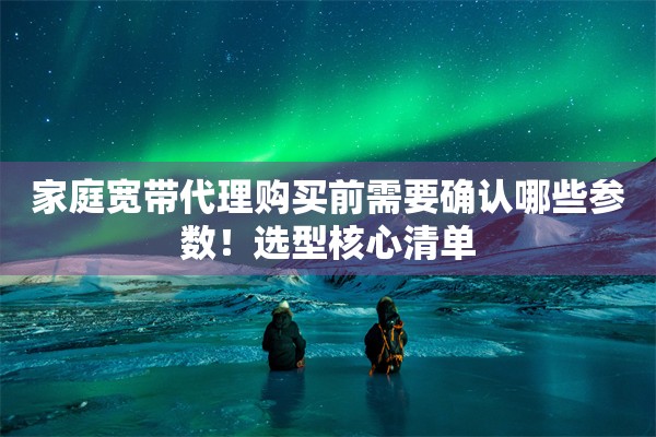 家庭宽带代理购买前需要确认哪些参数!选型核心清单