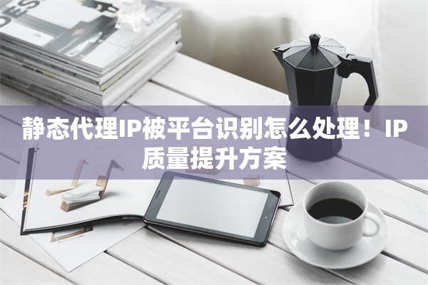 静态代理IP被平台识别怎么处理!IP质量提升方案