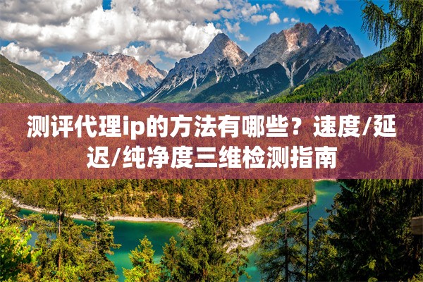 测评代理ip的方法有哪些？速度/延迟/纯净度三维检测指南