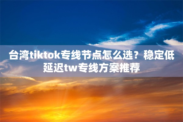 台湾tiktok专线节点怎么选？稳定低延迟tw专线方案推荐