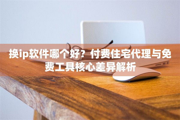 换ip软件哪个好？付费住宅代理与免费工具核心差异解析
