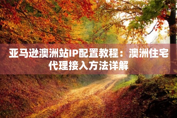 亚马逊澳洲站IP配置教程：澳洲住宅代理接入方法详解