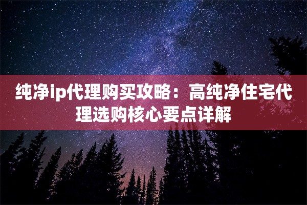 纯净ip代理购买攻略：高纯净住宅代理选购核心要点详解