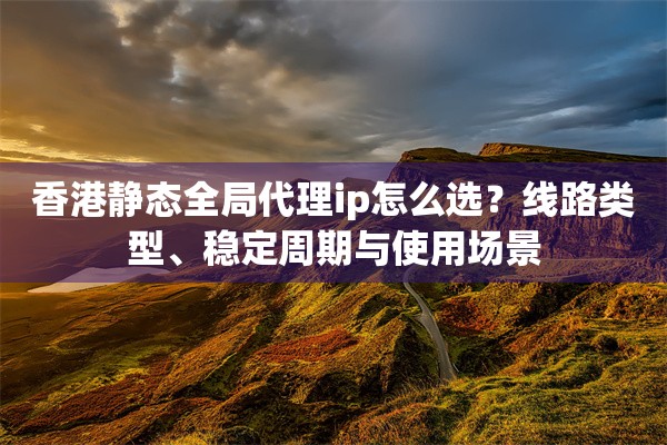 香港静态全局代理ip怎么选？线路类型、稳定周期与使用场景