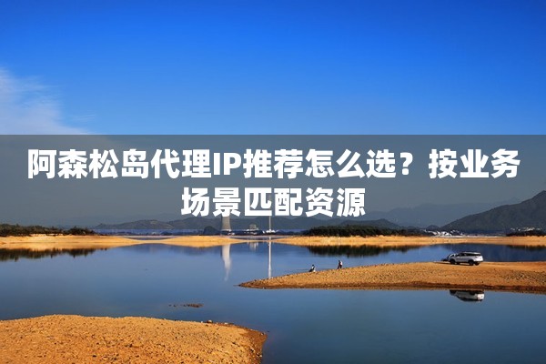 阿森松岛代理IP推荐怎么选？按业务场景匹配资源