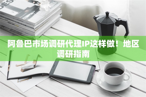 阿鲁巴市场调研代理IP这样做！地区调研指南