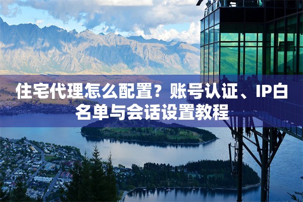 住宅代理怎么配置？账号认证、IP白名单与会话设置教程