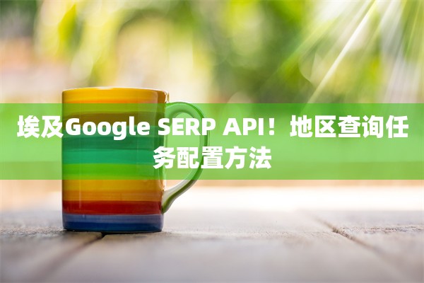埃及Google SERP API!地区查询任务配置方法 埃及Google SERP API!地区查询任务配置方法