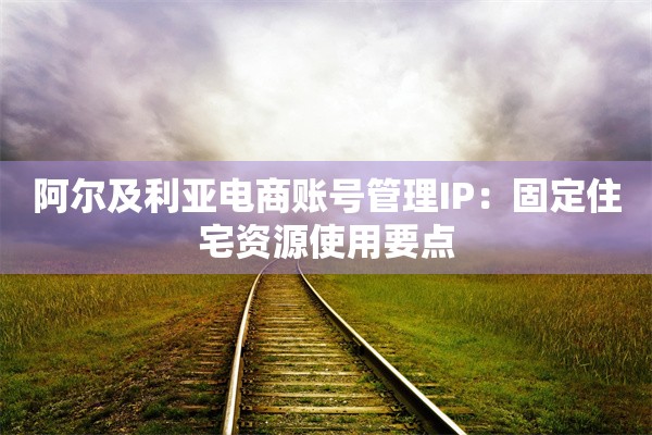 阿尔及利亚电商账号管理IP：固定住宅资源使用要点