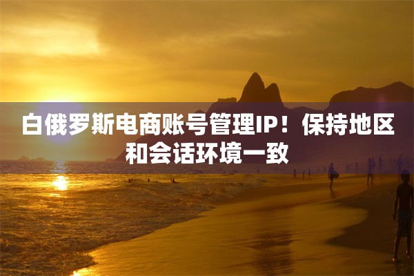 白俄罗斯电商账号管理IP！保持地区和会话环境一致