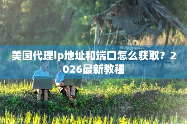 美国代理ip地址和端口怎么获取?2026最新教程 美国代理ip地址和端口怎么获取?2026最新教程