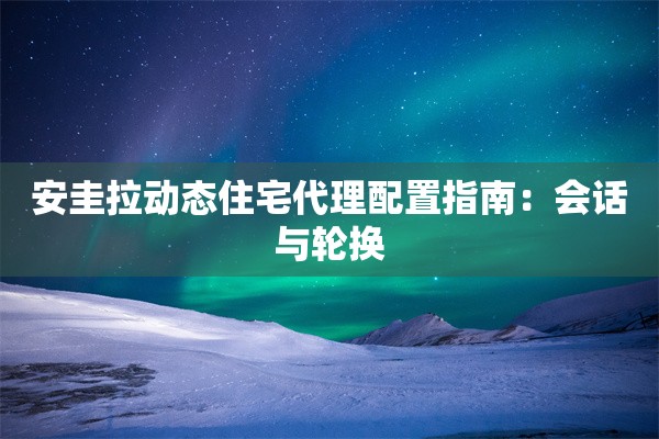 安圭拉动态住宅代理配置指南：会话与轮换