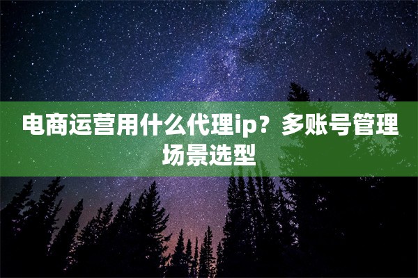 电商运营用什么代理ip?多账号管理场景选型 电商运营用什么代理ip?多账号管理场景选型