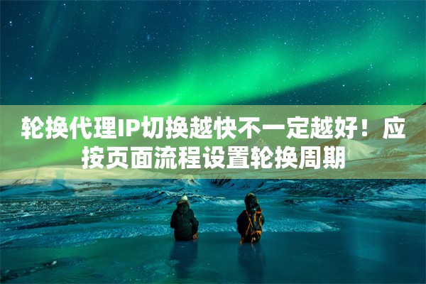 轮换代理IP切换越快不一定越好！应按页面流程设置轮换周期