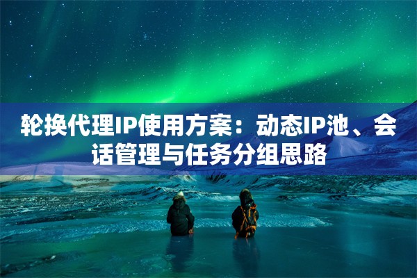 轮换代理IP使用方案：动态IP池、会话管理与任务分组思路