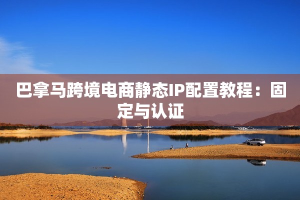 巴拿马跨境电商静态IP配置教程:固定与认证 巴拿马跨境电商静态IP配置教程:固定与认证
