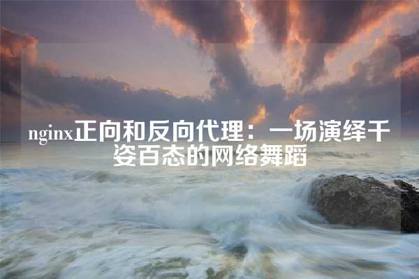 nginx正向和反向代理：一场演绎千姿百态的网络舞蹈